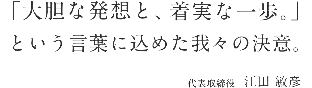 「大胆な発想と、着実な一歩。という言葉に込めた我々の決意。代表取締役 江田 敏彦