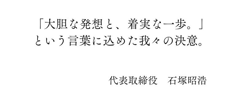 「大胆な発想と、着実な一歩。という言葉に込めた我々の決意。代表取締役 石塚 昭浩